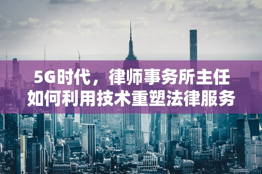 5G时代，律师事务所主任如何利用技术重塑法律服务体验？