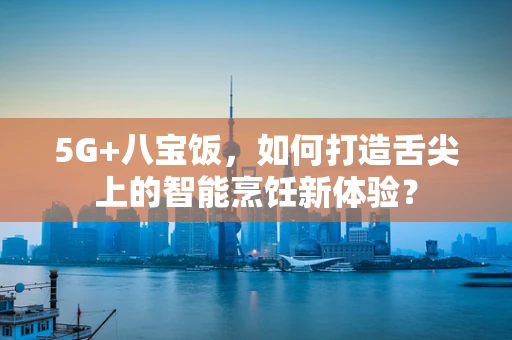 5G+八宝饭，如何打造舌尖上的智能烹饪新体验？