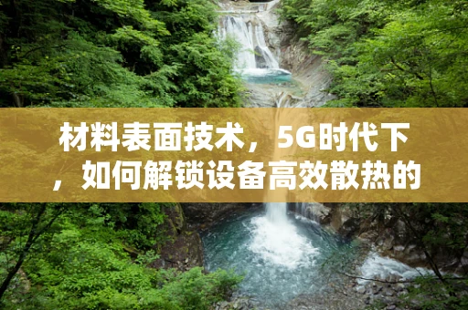 材料表面技术，5G时代下，如何解锁设备高效散热的‘隐形密码’？