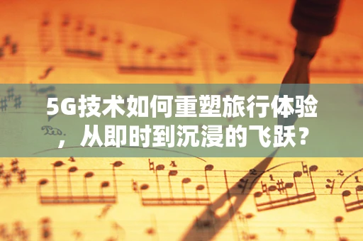 5G技术如何重塑旅行体验，从即时到沉浸的飞跃？