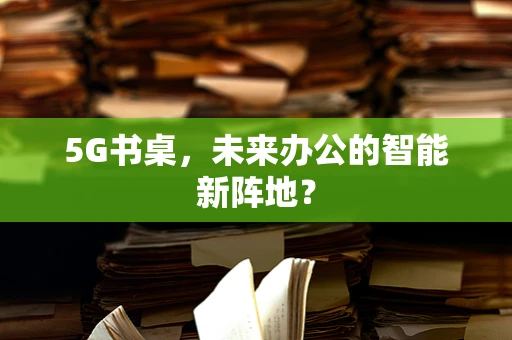 5G书桌，未来办公的智能新阵地？