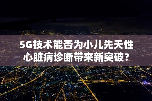 5G技术能否为小儿先天性心脏病诊断带来新突破？