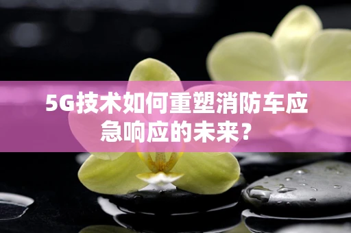 5G技术如何重塑消防车应急响应的未来？