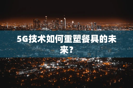 5G技术如何重塑餐具的未来？