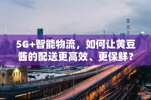 5G+智能物流，如何让黄豆酱的配送更高效、更保鲜？