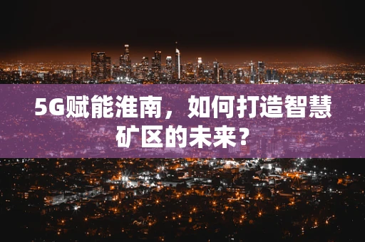 5G赋能淮南，如何打造智慧矿区的未来？