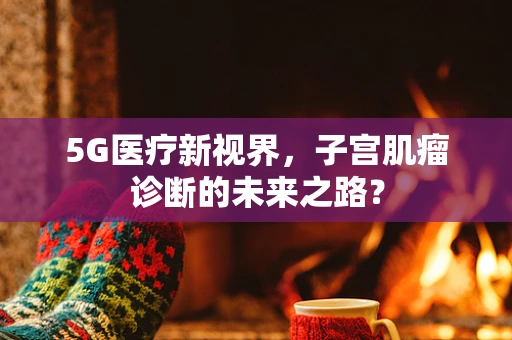5G医疗新视界，子宫肌瘤诊断的未来之路？