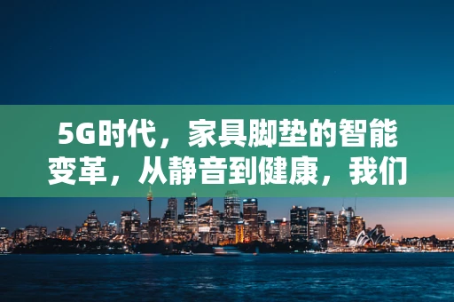 5G时代，家具脚垫的智能变革，从静音到健康，我们还能走多远？
