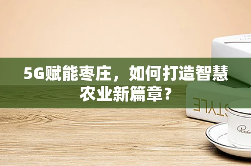 5G赋能枣庄，如何打造智慧农业新篇章？
