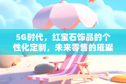 5G时代，红宝石饰品的个性化定制，未来零售的璀璨新章？