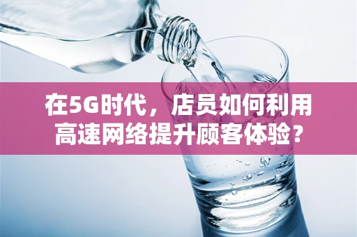 在5G时代，店员如何利用高速网络提升顾客体验？