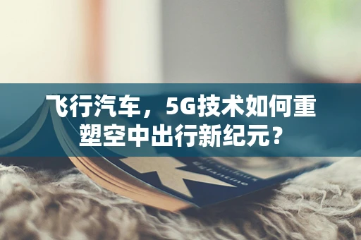 飞行汽车，5G技术如何重塑空中出行新纪元？
