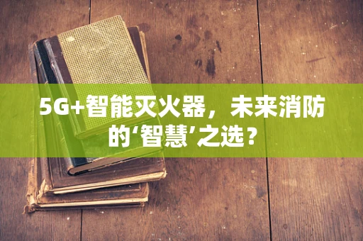 5G+智能灭火器，未来消防的‘智慧’之选？