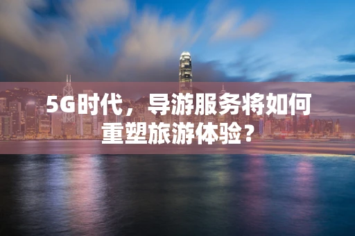 5G时代，导游服务将如何重塑旅游体验？