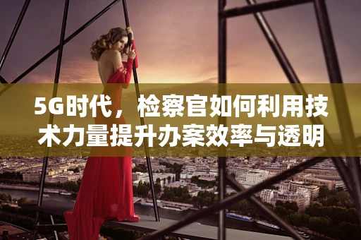 5G时代，检察官如何利用技术力量提升办案效率与透明度？