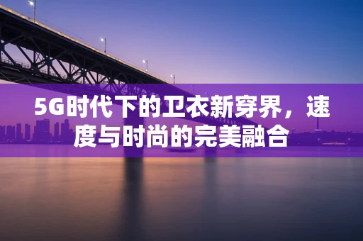 5G时代下的卫衣新穿界，速度与时尚的完美融合