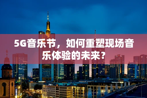 5G音乐节，如何重塑现场音乐体验的未来？