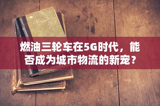 燃油三轮车在5G时代，能否成为城市物流的新宠？