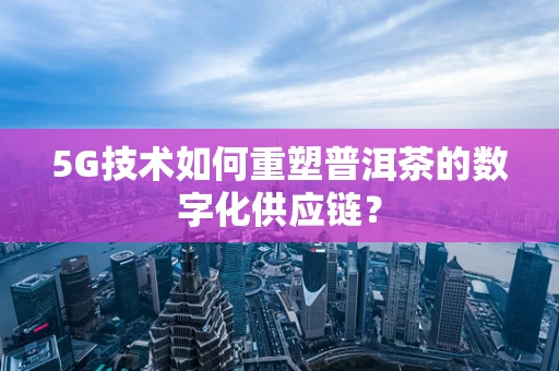 5G技术如何重塑普洱茶的数字化供应链？