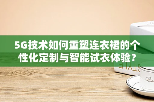 5G技术如何重塑连衣裙的个性化定制与智能试衣体验？