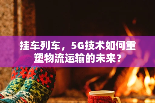 挂车列车，5G技术如何重塑物流运输的未来？