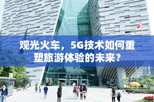观光火车，5G技术如何重塑旅游体验的未来？