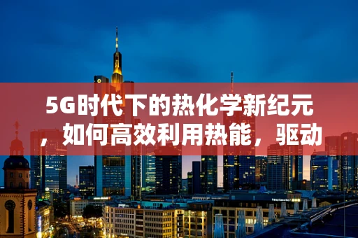 5G时代下的热化学新纪元，如何高效利用热能，驱动未来？