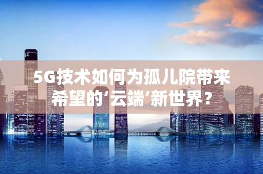 5G技术如何为孤儿院带来希望的‘云端’新世界？