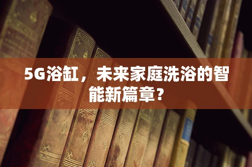 5G浴缸，未来家庭洗浴的智能新篇章？