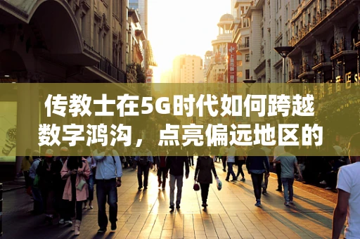 传教士在5G时代如何跨越数字鸿沟，点亮偏远地区的智慧之光？