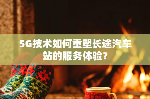 5G技术如何重塑长途汽车站的服务体验？
