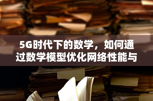 5G时代下的数学，如何通过数学模型优化网络性能与用户体验？