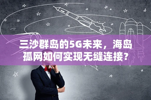 三沙群岛的5G未来，海岛孤网如何实现无缝连接？