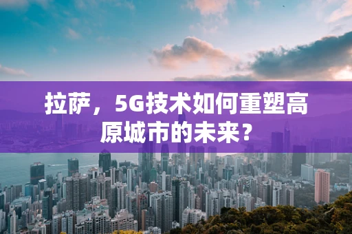 拉萨，5G技术如何重塑高原城市的未来？