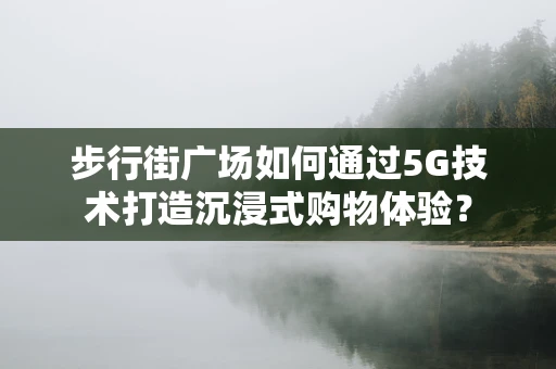 步行街广场如何通过5G技术打造沉浸式购物体验？