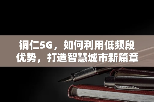 铜仁5G，如何利用低频段优势，打造智慧城市新篇章？
