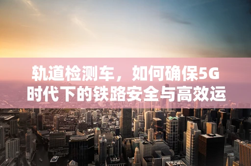 轨道检测车，如何确保5G时代下的铁路安全与高效运行？