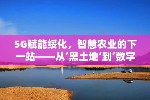 5G赋能绥化，智慧农业的下一站——从‘黑土地’到‘数字田野’的跨越