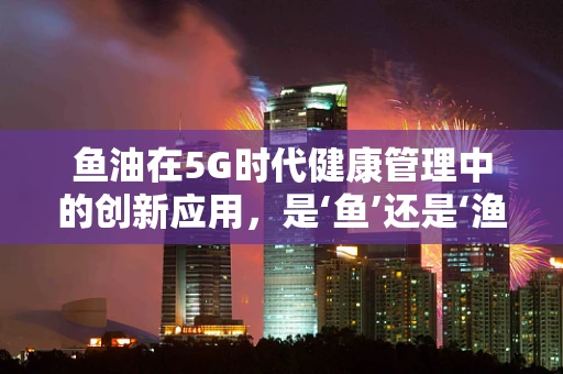 鱼油在5G时代健康管理中的创新应用，是‘鱼’还是‘渔’？