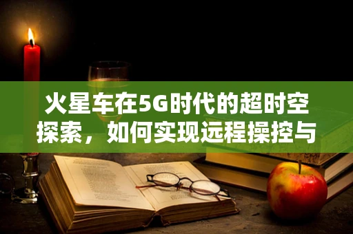 火星车在5G时代的超时空探索，如何实现远程操控与即时数据传输？