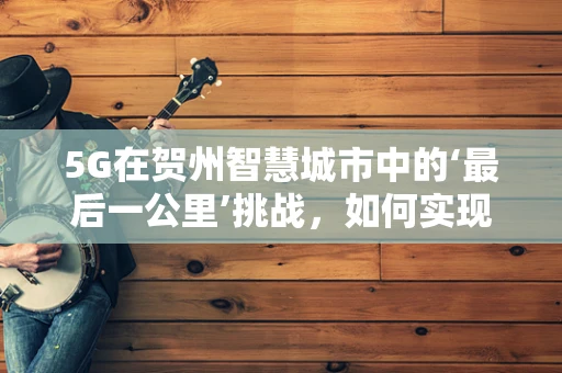 5G在贺州智慧城市中的‘最后一公里’挑战，如何实现深度覆盖与高效应用？