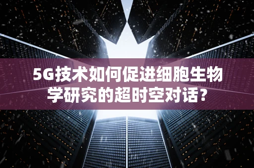 5G技术如何促进细胞生物学研究的超时空对话？