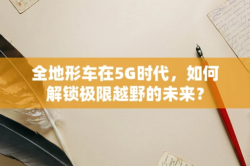 全地形车在5G时代，如何解锁极限越野的未来？