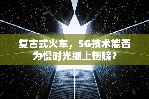 复古式火车，5G技术能否为慢时光插上翅膀？