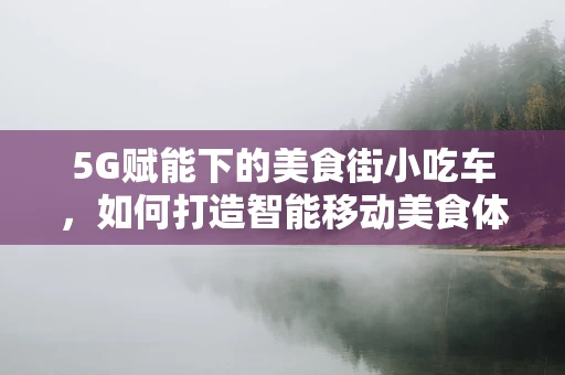 5G赋能下的美食街小吃车，如何打造智能移动美食体验？