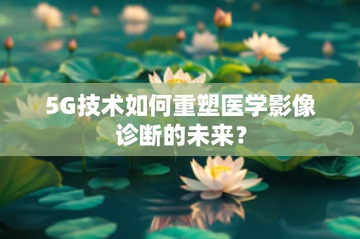 5G技术如何重塑医学影像诊断的未来？