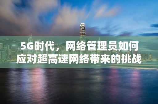 5G时代，网络管理员如何应对超高速网络带来的挑战？