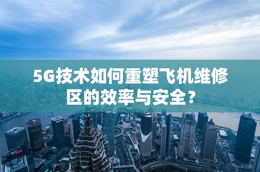 5G技术如何重塑飞机维修区的效率与安全？