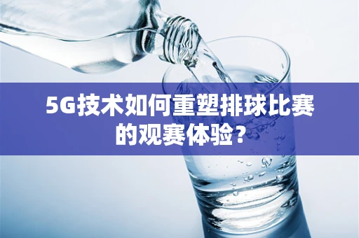 5G技术如何重塑排球比赛的观赛体验？