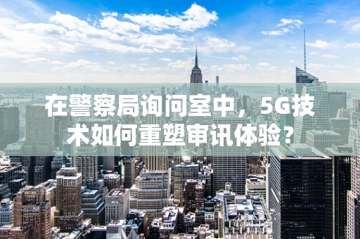 在警察局询问室中，5G技术如何重塑审讯体验？